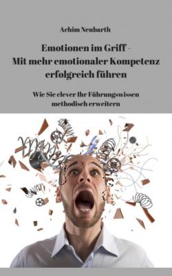 Emotionen im Griff - Mit mehr Emotionaler Kompetenz erfolgreich führen - Achim Neubarth