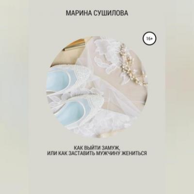Как выйти замуж или как заставить мужчину жениться - Марина Леонидовна Сушилова