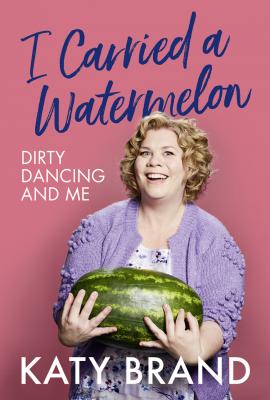 I Carried a Watermelon: Dirty Dancing and Me - Katy Brand
