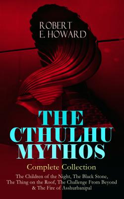 THE CTHULHU MYTHOS â€“ Complete Collection: The Children of the Night, The Black Stone, The Thing on the Roof, The Challenge From Beyond & The Fire of Asshurbanipal  - Robert E.  Howard