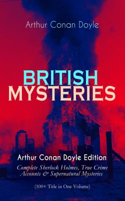 BRITISH MYSTERIES - Arthur Conan Doyle Edition: Complete Sherlock Holmes, True Crime Accounts & Supernatural Mysteries (100+ Title in One Volume) - Arthur Conan Doyle