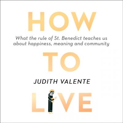 How to Live: What the rule of St. Benedict Teaches Us About - Judith Valente