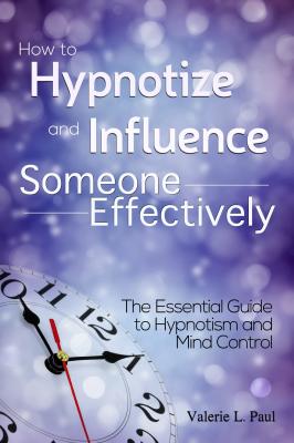 How to Hypnotize and Influence Someone Effectively: The Essential Guide to Hypnotism and Mind Control - Valerie L. Paul