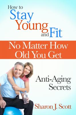 How to Stay Young and Fit No Matter How Old You Get: Anti-Aging Secrets - Sharon J. Scott