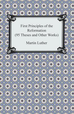 First Principles of the Reformation (95 Theses and Other Works) - Martin Luther