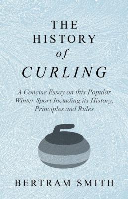 The History of Curling  - A Concise Essay on this Popular Winter Sport Including its History, Principles and Rules - Bertram Smith