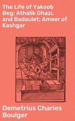 The Life of Yakoob Beg; Athalik Ghazi, and Badaulet; Ameer of Kashgar - Demetrius Charles Boulger