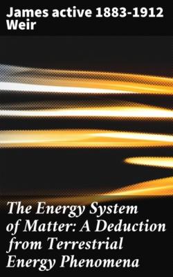 The Energy System of Matter: A Deduction from Terrestrial Energy Phenomena - active 1883-1912 James Weir