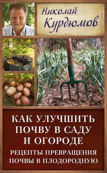 Читать Как улучшить почву в саду и огороде. Рецепты превращения почвы в плодородную - Николай Курдюмов