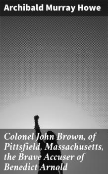 Читать Colonel John Brown, of Pittsfield, Massachusetts, the Brave Accuser of Benedict Arnold - Archibald Murray Howe