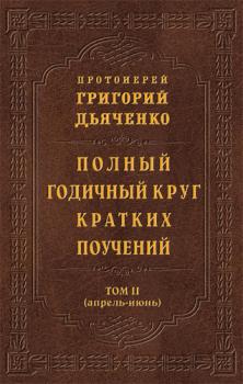 Читать Полный годичный круг кратких поучений. Том II (апрель – июнь) - Протоиерей Григорий Дьяченко