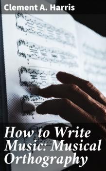 Читать How to Write Music: Musical Orthography - Clement A. Harris