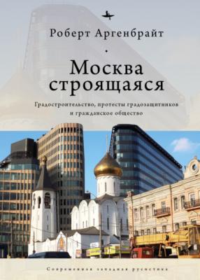 Москва строящаяся. Градостроительство, протесты градозащитников и гражданское общество - Роберт Аргенбрайт