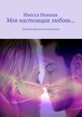 Моя настоящая любовь… Любовно-фантастический роман - Инесса Нежная