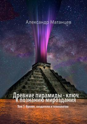 Древние пирамиды – ключ к познанию мироздания. Том 1. Время, создатели и технологии - Александр Матанцев