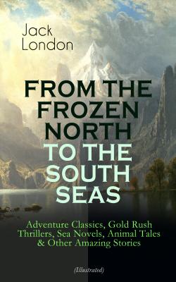 FROM THE FROZEN NORTH TO THE SOUTH SEAS – Adventure Classics, Gold Rush Thrillers, Sea Novels, Animal Tales & Other Amazing Stories (Illustrated) - Джек Лондон