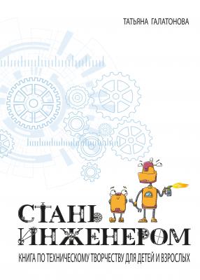 Стань инженером. Книга по техническому творчеству для детей и взрослых - Татьяна Галатонова