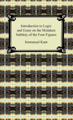 Kant's Introduction to Logic and Essay on the Mistaken Subtlety of the Four Figures - Immanuel Kant