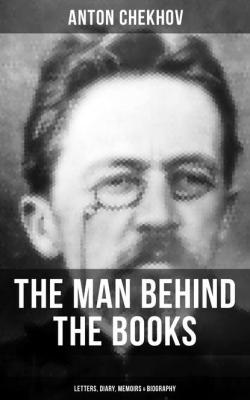 Anton Chekhov - The Man Behind the Books: Letters, Diary, Memoirs & Biography - Anton Chekhov