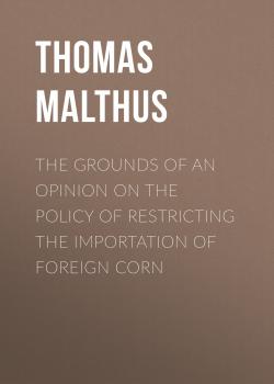 Читать The Grounds of an Opinion on the Policy of Restricting the Importation of Foreign Corn - Thomas Malthus
