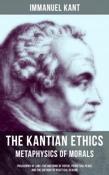 Читать THE KANTIAN ETHICS: Metaphysics of Morals - Philosophy of Law & The Doctrine of Virtue, Perpetual Peace and The Critique of Practical Reason - Immanuel Kant