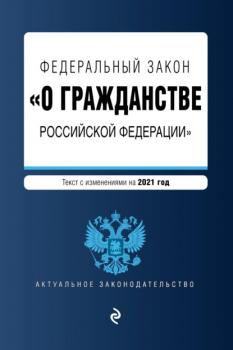 Читать Федеральный закон «О гражданстве Российской Федерации». Текст с изменениями на 2021 год - Группа авторов