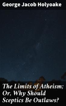 Читать The Limits of Atheism; Or, Why Should Sceptics Be Outlaws? - George Jacob Holyoake